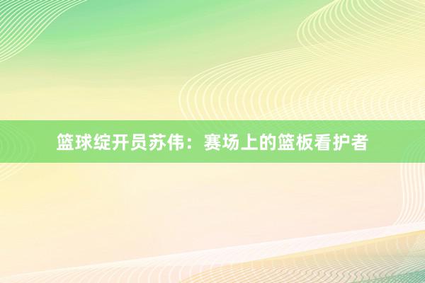 篮球绽开员苏伟：赛场上的篮板看护者