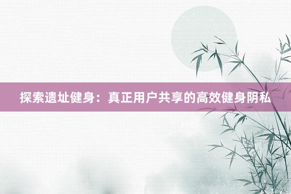 探索遗址健身：真正用户共享的高效健身阴私